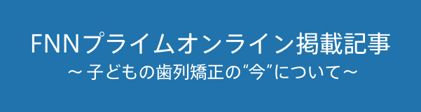 FNNプライムオンライン掲載記事 〜子どもの歯列矯正の“今”について〜